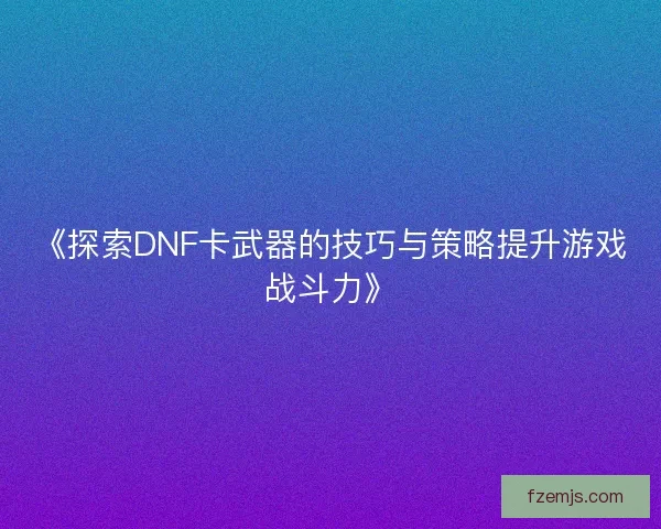 《探索DNF卡武器的技巧与策略提升游戏战斗力》