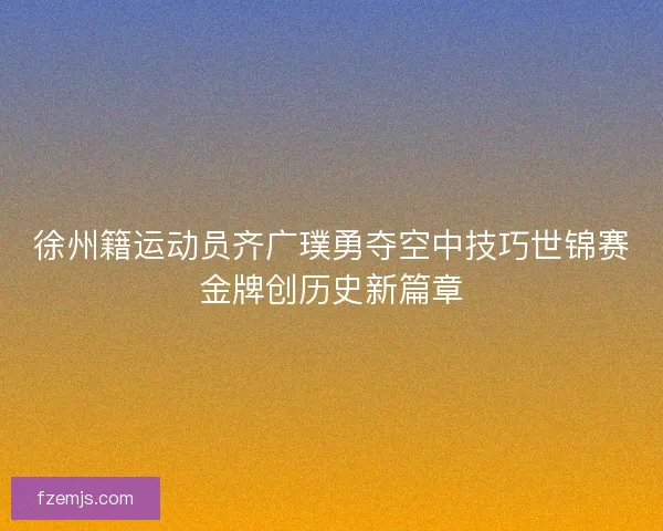 徐州籍运动员齐广璞勇夺空中技巧世锦赛金牌创历史新篇章