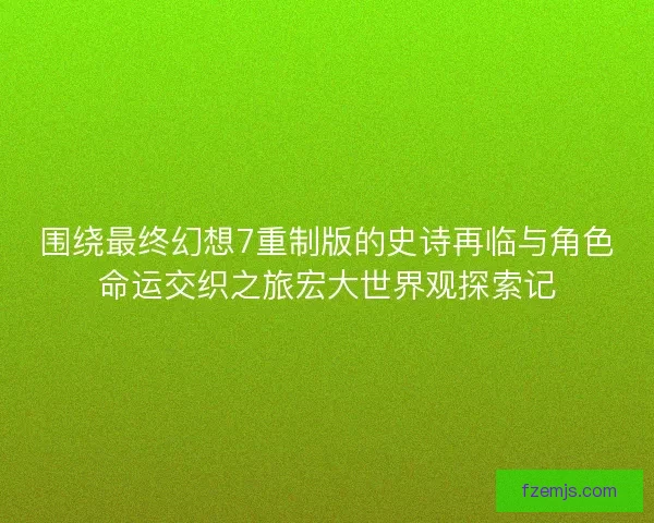 围绕最终幻想7重制版的史诗再临与角色命运交织之旅宏大世界观探索记